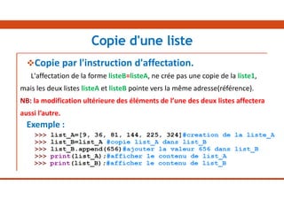 Copie par l'instruction d'affectation.
L'affectation de la forme listeB=listeA, ne crée pas une copie de la liste1,
mais les deux listes listeA et listeB pointe vers la même adresse(référence).
NB: la modification ultérieure des éléments de l’une des deux listes affectera
aussi l’autre.
Exemple :
Copie d'une liste
 