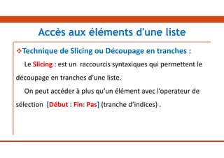 Technique de Slicing ou Découpage en tranches :
Le Slicing : est un raccourcis syntaxiques qui permettent le
découpage en tranches d’une liste.
On peut accéder à plus qu’un élément avec l’operateur de
sélection [Début : Fin: Pas] (tranche d’indices) .
Accès aux éléments d'une liste
 