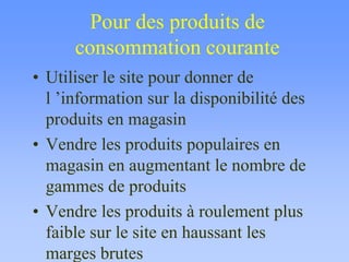Pour des produits de
consommation courante
• Utiliser le site pour donner de
l ’information sur la disponibilité des
produits en magasin
• Vendre les produits populaires en
magasin en augmentant le nombre de
gammes de produits
• Vendre les produits à roulement plus
faible sur le site en haussant les
marges brutes
 