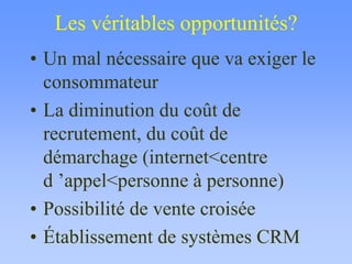 Les véritables opportunités?
• Un mal nécessaire que va exiger le
consommateur
• La diminution du coût de
recrutement, du coût de
démarchage (internet<centre
d ’appel<personne à personne)
• Possibilité de vente croisée
• Établissement de systèmes CRM
 
