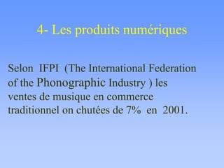 4- Les produits numériques
Selon IFPI (The International Federation
of the Phonographic Industry ) les
ventes de musique en commerce
traditionnel on chutées de 7% en 2001.
 