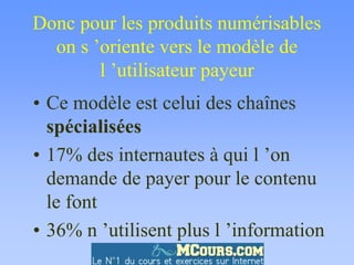 Donc pour les produits numérisables
on s ’oriente vers le modèle de
l ’utilisateur payeur
• Ce modèle est celui des chaînes
spécialisées
• 17% des internautes à qui l ’on
demande de payer pour le contenu
le font
• 36% n ’utilisent plus l ’information
 