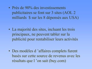 • Près de 90% des investissements
publicitaires se font sur 3 sites (AOL 2
milliards $ sur les 8 dépensés aux USA)
• La majorité des sites, incluant les trois
principaux, ne peuvent tabler sur la
publicité pour rentabiliser leurs activités
• Des modèles d ’affaires complets furent
basés sur cette source de revenus avec les
résultats que l ’on sait (buy.com)
 