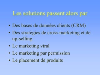 Les solutions passent alors par
• Des bases de données clients (CRM)
• Des stratégies de cross-marketing et de
up-selling
• Le marketing viral
• Le marketing par permission
• Le placement de produits
 