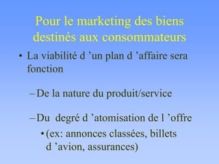 Pour le marketing des biens
destinés aux consommateurs
• La viabilité d ’un plan d ’affaire sera
fonction
–De la nature du produit/service
–Du degré d ’atomisation de l ’offre
•(ex: annonces classées, billets
d ’avion, assurances)
 