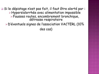 

Si le dépistage n’est pas fait, il faut être alerté par :
 Hypersialorrhée avec alimentation impossible
 Fausses routes, encombrement bronchique,
détresse respiratoire
 D’éventuels signes de l’association VACTERL (10%
des cas)

 