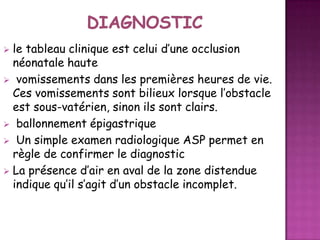 le tableau clinique est celui d’une occlusion
néonatale haute
 vomissements dans les premières heures de vie.
Ces vomissements sont bilieux lorsque l’obstacle
est sous-vatérien, sinon ils sont clairs.
 ballonnement épigastrique
 Un simple examen radiologique ASP permet en
règle de confirmer le diagnostic
 La présence d’air en aval de la zone distendue
indique qu’il s’agit d’un obstacle incomplet.


 