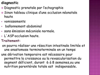 diagnostic
Diagnostic prenatale par l’echographie
 Sinon tableau clinique d’une occlusion néonatale
haute
 vomissements
 ballonnement abdominal
 sans émission méconiale normale.
 L'ASP:occlusion haute.
Traitement:
on pourra réaliser une résection intestinale limitée et
une anastomose terminoterminale en un temps
une dérivation temporaire est nécessaire pour
permettre la croissance ou la revascularisation du
segment déficient, durant 6 à 8 semaines,ou une
nutrition parentérale totale est indispensable.


 