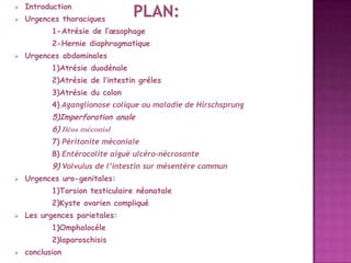 

Introduction



Urgences thoraciques

1-Atrésie de l’œsophage
2-Hernie diaphragmatique


Urgences abdominales
1)Atrésie duodénale
2)Atrésie de l’intestin gréles

3)Atrésie du colon
4) Aganglionose colique ou maladie de Hirschsprung

5)Imperforation anale
6) Iléus méconial
7) Péritonite méconiale

8) Entérocolite aiguë ulcéro-nécrosante

9) Volvulus de l’intestin sur mésentère commun


Urgences uro-genitales:
1)Torsion testiculaire néonatale
2)Kyste ovarien compliqué



Les urgences parietales:
1)Omphalocéle
2)laparoschisis



conclusion

 