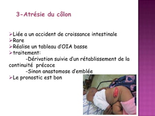 3-Atrésie du côlon
Liée a un accident de croissance intestinale
Rare
Réalise un tableau d’OIA basse
traitement:
-Dérivation suivie d’un rétablissement de la
continuité précoce
-Sinon anastomose d’emblée
Le pronostic est bon

 