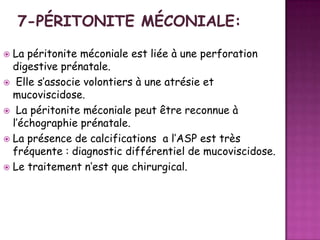 La péritonite méconiale est liée à une perforation
digestive prénatale.
 Elle s’associe volontiers à une atrésie et
mucoviscidose.
 La péritonite méconiale peut être reconnue à
l’échographie prénatale.
 La présence de calcifications a l’ASP est très
fréquente : diagnostic différentiel de mucoviscidose.
 Le traitement n’est que chirurgical.


 
