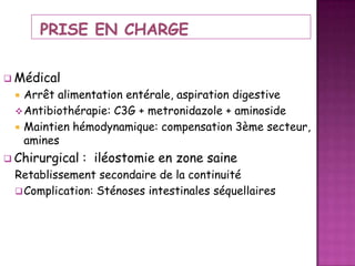  Médical

Arrêt alimentation entérale, aspiration digestive
 Antibiothérapie: C3G + metronidazole + aminoside
 Maintien hémodynamique: compensation 3ème secteur,
amines


 Chirurgical

: iléostomie en zone saine

Retablissement secondaire de la continuité
 Complication: Sténoses intestinales séquellaires

 