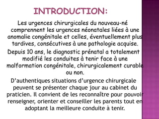Les urgences chirurgicales du nouveau-né
comprennent les urgences néonatales liées à une
anomalie congénitale et celles, éventuellement plus
tardives, consécutives à une pathologie acquise.
Depuis 10 ans, le diagnostic prénatal a totalement
modifié les conduites à tenir face à une
malformation congénitale, chirurgicalement curable
ou non.
D’authentiques situations d’urgence chirurgicale
peuvent se présenter chaque jour au cabinet du
praticien. Il convient de les reconnaître pour pouvoir
renseigner, orienter et conseiller les parents tout en
adoptant la meilleure conduite à tenir.

 