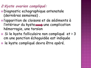 2:Kyste ovarien compliqué:
 Diagnostic

echographique antenatale
(dernières semaines) .
 l’apparition de cloisons et de sédiments à
l’intérieur du kyste
une complication
hémorragie, une torsion
 Si le kyste folliculaire non compliqué et > 3
cm une ponction échoguidée est indiquée
 le kyste compliqué devra être opéré.

 