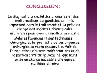 Le diagnostic prénatal des anomalies et des
malformations congenitales est trés
important dans le traitement et la prise en
charge des urgences chirurgicales
néonatales pour avoir un meilleur pronostic
Malgrés l’avenement des techniques
chirurgicales le pronostic de ses urgences
chirurgicales reste preservé du fait de
l’associations d’autres malformations et de
la particularité de nouveau né ,que leurs
prise en charge nécessite une équipe
multidisciplinaire

 