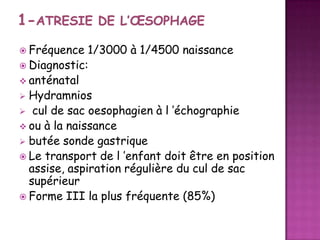  Fréquence

1/3000 à 1/4500 naissance
 Diagnostic:
 anténatal
 Hydramnios
 cul de sac oesophagien à l ’échographie
 ou à la naissance
 butée sonde gastrique
 Le transport de l ’enfant doit être en position
assise, aspiration régulière du cul de sac
supérieur
 Forme III la plus fréquente (85%)

 