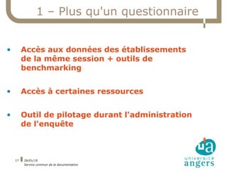1 – Plus qu'un questionnaire


•        Accès aux données des établissements
         de la même session + outils de
         benchmarking


•        Accès à certaines ressources


•        Outil de pilotage durant l'administration
         de l'enquête



    17   26/01/10
         Service commun de la documentation
 