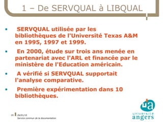 1 – De SERVQUAL à LIBQUAL

•         SERVQUAL utilisée par les
         bibliothèques de l'Université Texas A&M
         en 1995, 1997 et 1999.
•        En 2000, étude sur trois ans menée en
         partenariat avec l'ARL et financée par le
         ministère de l'Education américain.
•         A vérifié si SERVQUAL supportait
         l'analyse comparative.
•        Première expérimentation dans 10
         bibliothèques.


    19   26/01/10
         Service commun de la documentation
 