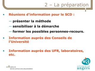 2 – La préparation
•        Réunions d'information pour le SCD :

         — présenter la méthode
         — sensibiliser à la démarche
         — former les possibles personnes-recours.

•        Information auprès des Conseils de
         l'Université

•        Information auprès des UFR, laboratoires,
         etc.


    29   26/01/10
         Service commun de la documentation
 