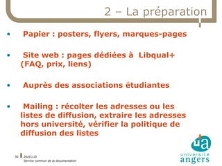 2 – La préparation
•        Papier : posters, flyers, marques-pages

•         Site web : pages dédiées à Libqual+
         (FAQ, prix, liens)

•        Auprès des associations étudiantes

•         Mailing : récolter les adresses ou les
         listes de diffusion, extraire les adresses
         hors université, vérifier la politique de
         diffusion des listes

    30   26/01/10
         Service commun de la documentation
 