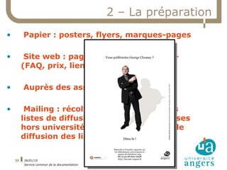 2 – La préparation
•        Papier : posters, flyers, marques-pages

•         Site web : pages dédiées à Libqual+
         (FAQ, prix, liens)

•        Auprès des associations étudiantes

•         Mailing : récolter les adresses ou les
         listes de diffusion, extraire les adresses
         hors université, vérifier la politique de
         diffusion des listes

    33   26/01/10
         Service commun de la documentation
 