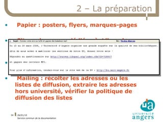 2 – La préparation
•        Papier : posters, flyers, marques-pages

•         Site web : pages dédiées à Libqual+
         (FAQ, prix, liens)

•        Auprès des associations étudiantes

•         Mailing : récolter les adresses ou les
         listes de diffusion, extraire les adresses
         hors université, vérifier la politique de
         diffusion des listes

    34   26/01/10
         Service commun de la documentation
 