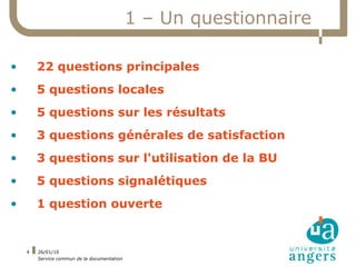 1 – Un questionnaire

•       22 questions principales
•       5 questions locales
•       5 questions sur les résultats
•       3 questions générales de satisfaction
•       3 questions sur l'utilisation de la BU
•       5 questions signalétiques
•       1 question ouverte


    4   26/01/10
        Service commun de la documentation
 