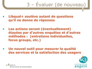3 – Évaluer (de nouveau)

•        Libqual+ soulève autant de questions
         qu'il ne donne de réponses

•        Les actions seront (éventuellement)
         étayées par d'autres enquêtes et d'autres
         méthodes : (entretiens individuelles,
         focus groups, etc.)

•        Un nouvel outil pour mesurer la qualité
         des services et la satisfaction des usagers


    54   26/01/10
         Service commun de la documentation
 