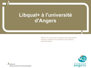 Libqual+ à l'université
                        d'Angers


                                         Master Pro Archives et réseaux documentaires
                                         Parcours Gestion et animation des réseaux
                                         documentaires




1   26/01/10
    Service commun de la documentation
 