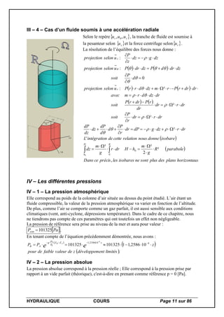 HYDRAULIQUE COURS Page 11 sur 86
III – 4 – Cas d’un fluide soumis à une accélération radiale
Selon le repère zr uuu ,,  , la tranche de fluide est soumise à
la pesanteur selon  zu et la force centrifuge selon ru .
La résolution de l’équilibre des forces nous donne :
   
   
   
 
 
.,
²
2
²²
'
²
²
²
²:
0
:
:
0
00
xhorizontauplansdesplussontneisobareslesprécisceDans
paraboleR
g
m
hHdrr
g
m
dz
isobaredonnenousrelationcettedentégrationiL
drrdzgdPdr
r
P
d
d
dP
dz
dz
dP
drrdr
r
P
soit
drrdr
dr
rPdrrP
soit
drdzdrmavec
dzdrdrrPrmdzdrrPuselonprojection
d
P
soit
dzdrdPdzdrPuselonprojection
dzgdz
z
P
uselonprojection
RH
h
r
z




































IV – Les différentes pressions
IV – 1 – La pression atmosphérique
Elle correspond au poids de la colonne d’air située au dessus du point étudié. L’air étant un
fluide compressible, la valeur de la pression atmosphérique va varier en fonction de l’altitude.
De plus, comme l’air se comporte comme un gaz parfait, il est aussi sensible aux conditions
climatiques (vent, anti-cyclone, dépressions température). Dans le cadre de ce chapitre, nous
ne tiendrons pas compte de ces paramètres qui ont toutefois un effet non négligeable.
La pression de référence sera prise au niveau de la mer et aura pour valeur :
 PaPatm 101325 .
En tenant compte de l’équation précédemment démontrée, nous avons :
 
 
 .
102586,11101325101325 4102586,1 4
0
0
imitéslentdéveloppemzdevaleurfaibledepour
zPP ee
zZZ
P
g
AB
AB
  
IV – 2 – La pression absolue
La pression absolue correspond à la pression réelle ; Elle correspond à la pression prise par
rapport à un vide parfait (théorique), c'est-à-dire en prenant comme référence p = 0 [Pa].
 