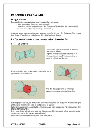 HYDRAULIQUE COURS Page 16 sur 86
DYNAMIQUE DES FLUIDES
I - Hypothèses
Dans ce chapitre, nous considèrerons les hypothèses suivantes :
- nous sommes en régime permanent établi ;
- les fluides étudiés sont assimilés à des fluides parfaits (fluides non compressibles,
viscosité nulle, et masse volumique constante).
Avec une bonne approximation, nous pourrons assimiler les gaz à des fluides parfaits lorsque
leur vitesse d’écoulement est inférieure à 0,3 fois la vitesse du son.
II – Conservation de la masse – équation de continuité
II – 1 – La vitesse
Considérons le profil de vitesse à l’intérieur
d’un tube de courant.
Le profil de vitesses donne la norme de la
vitesse en fonction de l’éloignement de la
paroi, ou à l’intérieur du tube.
Pour des fluides réels, la vitesse est quasi-nulle sur la
paroi et maximale au centre.
Pour des fluides parfaits, la vitesse est
supposée constante sur toute la section.
Dans la plupart des cas, on peut définir une vitesse moyenne sur la section, et considérer que
cette vitesse moyenne est celle en tout point de la section.
Cette façon de raisonner, quand elle est réalisable, est bien pratique car l’écoulement est alors
UNIDIMENSIONNEL.
Il n’y a pas de variation transversale (ou dit autrement l’écoulement a même propriété après
une rotation autour de l’axe de la canalisation).
Seuls ces écoulements seront abordés dans cette partie.
 