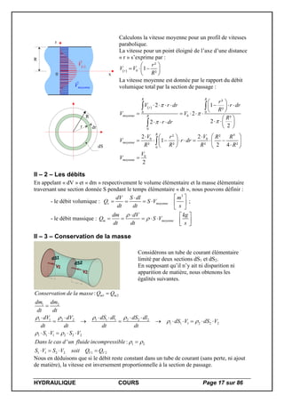 HYDRAULIQUE COURS Page 17 sur 86
0 x
r
R
 r
V
moyenneV
R
r dr
dS
Calculons la vitesse moyenne pour un profil de vitesses
parabolique.
La vitesse pour un point éloigné de l’axe d’une distance
« r » s’exprime par :
  0
²
1
²r
r
V V
R
 
   
 
La vitesse moyenne est donnée par le rapport du débit
volumique total par la section de passage :
 
0 0
0
0
4
0 0
0
0
²
2 1
²
2
²
22
2
2 2² ²
1
² ² ² 2 4 ²
2
R R
r
moyenne R
R
moyenne
moyenne
r
V r dr r dr
R
V V
R
r dr
V Vr R R
V r dr
R R R R
V
V



 
       
 
    
 
     
 
   
         
   

 


II – 2 – Les débits
En appelant « dV » et « dm » respectivement le volume élémentaire et la masse élémentaire
traversant une section donnée S pendant le temps élémentaire « dt », nous pouvons définir :
- le débit volumique :
3
v moyenne
dV S dl m
Q S V
dt dt s
 
     
 
;
- le débit massique : m moyenne
dm dV kg
Q S V
dt dt s


  
      
 
II – 3 – Conservation de la masse
Considérons un tube de courant élémentaire
limité par deux sections dS1 et dS2.
En supposant qu’il n’y ait ni disparition ni
apparition de matière, nous obtenons les
égalités suivantes.
1 2
1 2
1 1 2 2 1 1 1 2 2 2
1 1 1 2 2 2
1 1 1 2 2 2
1 2
1 1 2 2 1 2
:
' :
m m
V V
Conservation de la masse Q Q
dm dm
dt dt
dV dV dS dl dS dl
dS V dS V
dt dt dt dt
S V S V
Dans le cas d un fluide incompressible
S V S V soit Q Q
   
 
 
 


     
        
    

   
Nous en déduisons que si le débit reste constant dans un tube de courant (sans perte, ni ajout
de matière), la vitesse est inversement proportionnelle à la section de passage.
 