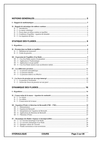 HYDRAULIQUE COURS Page 2 sur 86
NOTIONS GENERALES............................................................................................ 5
I – Rappels de mathématiques ............................................................................................................................. 5
II – Rappels de mécanique des milieux continus................................................................................................ 5
II – 1 – Introduction ........................................................................................................................................... 5
II – 2 - La masse volumique :............................................................................................................................. 6
II – 3 - Forces dans un milieu continu en équilibre ............................................................................................ 6
II – 4 - Conditions d’équilibre : équation du tétraèdre ....................................................................................... 6
II – 5 - Les équations de base............................................................................................................................. 7
STATIQUE DES FLUIDES......................................................................................... 8
I - Hypothèses ........................................................................................................................................................ 8
II – Pression dans un fluide en équilibre............................................................................................................. 8
II – 1 – Définition de la pression........................................................................................................................ 8
II – 2 – Unités de pression.................................................................................................................................. 8
III – Expression de l’équilibre d’un fluide.......................................................................................................... 9
III – 1 – Cas d’un fluide soumis à la pesanteur .................................................................................................. 9
III – 2 – Application à l’hydrostatique ............................................................................................................. 10
III – 3 – Application à un gaz parfait ............................................................................................................... 10
III – 4 – Cas d’un fluide soumis à une accélération radiale.............................................................................. 11
IV – Les différentes pressions ............................................................................................................................ 11
IV – 1 – La pression atmosphérique................................................................................................................. 11
IV – 2 – La pression absolue............................................................................................................................ 11
IV – 3 – La pression relative ou effective ........................................................................................................ 12
V – Les forces de pression sur un corps immergé ............................................................................................ 12
V – 1 – La poussée d’Archimède ..................................................................................................................... 12
V – 2 – Action des forces de pression sur une paroi ........................................................................................ 13
DYNAMIQUE DES FLUIDES................................................................................... 16
I - Hypothèses ...................................................................................................................................................... 16
II – Conservation de la masse – équation de continuité................................................................................... 16
II – 1 – La vitesse ............................................................................................................................................. 16
II – 2 – Les débits............................................................................................................................................. 17
II – 3 – Conservation de la masse..................................................................................................................... 17
III – Equation d’Euler et théorème de Bernoulli (1700 – 1782)...................................................................... 18
III – 1 – Démonstration .................................................................................................................................... 18
III – 2 – Equation de Bernoulli......................................................................................................................... 19
III – 3 – Interprétation de l’équation de Bernoulli............................................................................................ 20
III – 4 – Applications du théorème de Bernoulli.............................................................................................. 22
III – 5 – Théorème d’Euler............................................................................................................................... 25
IV – Dynamique des fluides visqueux et incompressibles................................................................................ 27
IV – 1 – La viscosité dynamique d’un fluide ................................................................................................... 27
IV – 2 – La viscosité cinématique d’un fluide.................................................................................................. 28
IV – 3 – Quelques valeurs de viscosité ............................................................................................................ 28
IV – 4 – Fluides newtoniens et non newtoniens............................................................................................... 29
 