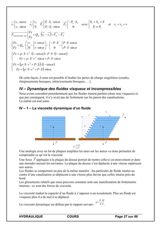 HYDRAULIQUE COURS Page 27 sur 86
 
   
   
 

















 

































 

























sin
cos1
sinsin
cos1cos1
sin
cos
0sin
cos
0
0sin
cos
0sin
cos
2
2
2
2
12/
21
21
2122
2
11
11
1
2
2
1
1
1
12
SPvSFy
SPvSFx
SPvSFy
SPvSFx
SP
SPSP
v
vv
Q
Fy
Fx
FFvvQ
Fy
Fx
F
vvvet
PP
SSS
avec
SP
F
SP
SP
F
v
v
v
v
v
m
PPmeauoncanalisati
De cette façon, il nous est possible d’étudier les pertes de charge singulières (coudes,
élargissements brusques, rétrécissements brusques, …).
IV – Dynamique des fluides visqueux et incompressibles
Nous avons considéré précédemment que les fluides étaient parfaits (donc non visqueux) et
que par conséquent, il n’y avait pas de frottement sur les parois des canalisations.
La réalité est tout autre.
IV – 1 – La viscosité dynamique d’un fluide
G
P
G
P
H
S
F
VS
HF



V
Une analogie avec un lot de plaques empilées les unes sur les autres va nous permettre de
comprendre ce qu’est la viscosité.
Une force F appliquée à la plaque du dessus permet de mettre celle-ci en mouvement et dans
une moindre mesure les suivantes. La plaque du dessus s’est déplacée à une vitesse supérieure
aux autres.
Les fluides se comportent un peu de la même manière : les particules de fluide situées au
centre d’une canalisation se déplacent à une vitesse plus élevée que celles situées près du
bord.
Les glissements relatifs que nous pouvons constater sont une manifestation de frottements
internes : ce sont des forces de viscosité.
La viscosité traduit la capacité d’un fluide à s’opposer à un écoulement. Plus un fluide est
visqueux plus il a de mal à se déplacer.
La viscosité dynamique est définie par le rapport suivant : VS
HF



.
 
