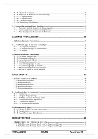 HYDRAULIQUE COURS Page 3 sur 86
IV – 5 – Mesure de la viscosité ........................................................................................................................ 30
IV – 6 –Expression de Bernoulli avec pertes de charge ................................................................................... 30
IV – 7 – La rugosité absolue ............................................................................................................................ 31
IV – 8 – La rugosité relative............................................................................................................................. 31
IV – 9 – Valeurs de rugosité............................................................................................................................. 31
IV – 10 – Les régimes d’écoulement................................................................................................................ 32
V – Pertes de charges singulières et linéaires.................................................................................................... 33
V – 1 – Expression générale des pertes de charge singulières.......................................................................... 33
V – 2 - Expression générale des pertes de charge linéaires.............................................................................. 33
V – 3 – Nouvelle expression de la relation de Bernoulli.................................................................................. 34
MACHINES HYDRAULIQUES................................................................................. 35
I – Définition et domaine d’application............................................................................................................. 35
II – Les différents types de machines hydrauliques ......................................................................................... 35
II – 1 – Les pompes volumétriques .................................................................................................................. 35
II – 2 – Les pompes centrifuges ou turbomachines .......................................................................................... 40
II – 3 – Les turbines.......................................................................................................................................... 42
III – Les caractéristiques d’une pompe............................................................................................................. 44
III – 1 – La hauteur manométrique................................................................................................................... 44
III – 2 – Puissance et rendement ...................................................................................................................... 44
III – 3 – La cavitation et le N.P.S.H................................................................................................................. 45
III – 4 – Point de fonctionnement..................................................................................................................... 46
III - 5 – Association de pompes en série .......................................................................................................... 47
III - 6 – Association de pompes en parallèle .................................................................................................... 47
III - 7 – Modification du point de fonctionnement........................................................................................... 48
III - 8 – Les lois de Rateau ou lois de similitude.............................................................................................. 49
ECOULEMENTS...................................................................................................... 50
I – Systèmes complexes de conduites................................................................................................................. 50
I – 1 – Conduites équivalentes ......................................................................................................................... 50
I – 2 – Conduites en série ................................................................................................................................. 50
I – 3 – Conduites en parallèle........................................................................................................................... 51
I – 4 – Conduites ramifiées............................................................................................................................... 51
I – 5 – Réseaux de conduites............................................................................................................................ 52
II – Ecoulements dans les canaux ouverts......................................................................................................... 54
II – 1 – Introduction ......................................................................................................................................... 54
II – 2 – Charge et charge spécifique................................................................................................................. 57
II – 3 – Profil des vitesses et des vitesses limites ............................................................................................. 57
II – 4 – Ecoulement uniforme et permanent..................................................................................................... 58
II – 5 – La profondeur normale hn .................................................................................................................... 59
II – 6 – Les sections de débit maximal............................................................................................................. 59
III – Ouvrages particuliers................................................................................................................................. 60
III – 1 – Mesure du débit d’un canal par un venturi ......................................................................................... 60
III – 2 – Les déversoirs..................................................................................................................................... 60
III – 2 – Les différents types d’écoulement...................................................................................................... 61
DEMONSTRATIONS ............................................................................................... 62
I – APPLICATIONS DU THEOREME D’EULER......................................................................................... 62
I – 1 – Calcul des pertes de charge dans le cas d’un élargissement brusque .................................................... 62
I – 2 – Calcul des pertes de charge dans le cas d’un élargissement brusque .................................................... 64
 