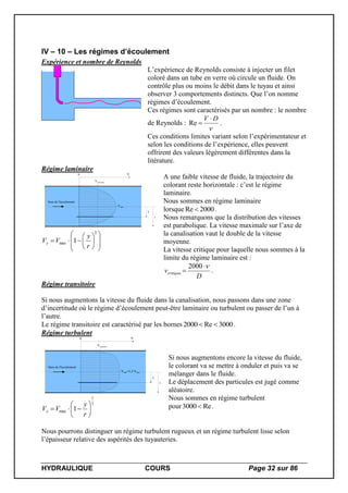 HYDRAULIQUE COURS Page 32 sur 86
IV – 10 – Les régimes d’écoulement
Expérience et nombre de Reynolds
L’expérience de Reynolds consiste à injecter un filet
coloré dans un tube en verre où circule un fluide. On
contrôle plus ou moins le débit dans le tuyau et ainsi
observer 3 comportements distincts. Que l’on nomme
régimes d’écoulement.
Ces régimes sont caractérisés par un nombre : le nombre
de Reynolds :

DV 
Re .
Ces conditions limites variant selon l’expérimentateur et
selon les conditions de l’expérience, elles peuvent
offrirent des valeurs légèrement différentes dans la
litérature.
Régime laminaire
Vmax
Sens de l'écoulement
Vmoyenne
V0
y
r















2
max 1
r
y
VVy
A une faible vitesse de fluide, la trajectoire du
colorant reste horizontale : c’est le régime
laminaire.
Nous sommes en régime laminaire
lorsque 2000Re  .
Nous remarquons que la distribution des vitesses
est parabolique. La vitesse maximale sur l’axe de
la canalisation vaut le double de la vitesse
moyenne.
La vitesse critique pour laquelle nous sommes à la
limite du régime laminaire est :
D
vcritique


2000
.
Régime transitoire
Si nous augmentons la vitesse du fluide dans la canalisation, nous passons dans une zone
d’incertitude où le régime d’écoulement peut-être laminaire ou turbulent ou passer de l’un à
l’autre.
Le régime transitoire est caractérisé par les bornes 3000Re2000  .
Régime turbulent
Vmax=1,2 Vmoy
Sens de l'écoulement
Vmoyenne
V0
y
r
7
1
max 1 






r
y
VVy
Si nous augmentons encore la vitesse du fluide,
le colorant va se mettre à onduler et puis va se
mélanger dans le fluide.
Le déplacement des particules est jugé comme
aléatoire.
Nous sommes en régime turbulent
pour Re3000  .
Nous pourrons distinguer un régime turbulent rugueux et un régime turbulent lisse selon
l’épaisseur relative des aspérités des tuyauteries.
 