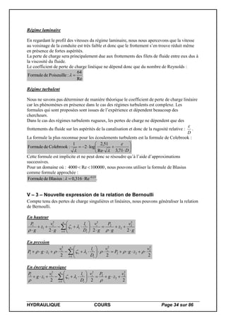 HYDRAULIQUE COURS Page 34 sur 86
Régime laminaire
En regardant le profil des vitesses du régime laminaire, nous nous apercevons que la vitesse
au voisinage de la conduite est très faible et donc que le frottement s’en trouve réduit même
en présence de fortes aspérités.
La perte de charge sera principalement due aux frottements des filets de fluide entre eux dus à
la viscosité du fluide.
Le coefficient de perte de charge linéique ne dépend donc que du nombre de Reynolds :
Re
64
:PoiseuilledeFormule 
Régime turbulent
Nous ne savons pas déterminer de manière théorique le coefficient de perte de charge linéaire
car les phénomènes en présence dans le cas des régimes turbulents est complexe. Les
formules qui sont proposées sont issues de l’expérience et dépendent beaucoup des
chercheurs.
Dans le cas des régimes turbulents rugueux, les pertes de charge ne dépendent que des
frottements du fluide sur les aspérités de la canalisation et donc de la rugosité relative :
D

.
La formule la plus reconnue pour les écoulements turbulents est la formule de Colebrook :










D71,3Re
51,2
log2
1
:ColebrookdeFormule


Cette formule est implicite et ne peut donc se résoudre qu’à l’aide d’approximations
successives.
Pour un domaine où : 100000Re4000  , nous pouvons utiliser la formule de Blasius
comme formule approchée :
25.0
Re316,0:BlasiusdeFormule 
 .
V – 3 – Nouvelle expression de la relation de Bernoulli
Compte tenu des pertes de charge singulières et linéaires, nous pouvons généraliser la relation
de Bernoulli.
En hauteur
g
v
z
g
P
g
v
D
l
g
v
z
g
P n
i
i
i
i
ii















 222
2
2
2
2
1
22
1
1
1



En pression
222
2
2
22
1
22
1
11
v
zgP
v
D
lv
zgP
n
i
i
i
i
ii 





 

En énergie massique
222
2
2
2
2
1
22
1
1
1 v
zg
Pv
D
lv
zg
P n
i
i
i
i
ii 





  


 