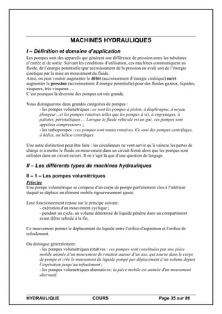 HYDRAULIQUE COURS Page 35 sur 86
MACHINES HYDRAULIQUES
I – Définition et domaine d’application
Les pompes sont des appareils qui génèrent une différence de pression entre les tubulures
d’entrée et de sortie. Suivant les conditions d’utilisation, ces machines communiquent au
fluide, de l’énergie potentielle (par accroissement de la pression en aval) soit de l’énergie
cinétique par la mise en mouvement du fluide.
Ainsi, on peut vouloir augmenter le débit (accroissement d’énergie cinétique) ou/et
augmenter la pression (accroissement d’énergie potentielle) pour des fluides gazeux, liquides,
visqueux, très visqueux….
C’est pourquoi la diversité des pompes est très grande.
Nous distinguerons deux grandes catégories de pompes :
- les pompes volumétriques : ce sont les pompes à piston, à diaphragme, à noyau
plongeur…et les pompes rotatives telles que les pompes à vis, à engrenages, à
palettes, péristaltiques…. Lorsque le fluide véhiculé est un gaz, ces pompes sont
appelées compresseur» ;
- les turbopompes : ces pompes sont toutes rotatives. Ce sont des pompes centrifuges,
à hélice, ou hélico centrifuges.
Une autre distinction peut être faite : les circulateurs ne vont servir qu’à vaincre les pertes de
charge et à mettre le fluide en mouvement dans un circuit fermé alors que les pompes sont
utilisées dans un circuit ouvert. Il ne s’agit là que d’une question de langage.
II – Les différents types de machines hydrauliques
II – 1 – Les pompes volumétriques
Principe
Une pompe volumétrique se compose d'un corps de pompe parfaitement clos à l'intérieur
duquel se déplace un élément mobile rigoureusement ajusté.
Leur fonctionnement repose sur le principe suivant:
- exécution d'un mouvement cyclique ;
- pendant un cycle, un volume déterminé de liquide pénètre dans un compartiment
avant d'être refoulé à la fin.
Ce mouvement permet le déplacement du liquide entre l'orifice d'aspiration et l'orifice de
refoulement.
On distingue généralement:
- les pompes volumétriques rotatives : ces pompes sont constituées par une pièce
mobile animée d’un mouvement de rotation autour d’un axe, qui tourne dans le corps
de pompe et crée le mouvement du liquide pompé par déplacement d’un volume depuis
l’aspiration jusqu’au refoulement ;
- les pompes volumétriques alternatives: la pièce mobile est animée d'un mouvement
alternatif.
 