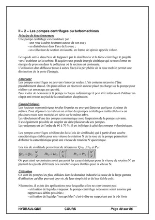 HYDRAULIQUE COURS Page 40 sur 86
II – 2 – Les pompes centrifuges ou turbomachines
Principe de fonctionnement
Une pompe centrifuge est constituée par :
- une roue à aubes tournant autour de son axe ;
- un distributeur dans l'axe de la roue ;
- un collecteur de section croissante, en forme de spirale appelée volute.
Le liquide arrive dans l'axe de l'appareil par le distributeur et la force centrifuge le projette
vers l'extérieur de la turbine. Il acquiert une grande énergie cinétique qui se transforme en
énergie de pression dans le collecteur où la section est croissante.
L'utilisation d'un diffuseur (roue à aubes fixe) à la périphérie de la roue mobile permet une
diminution de la perte d'énergie.
Amorçage
Les pompes centrifuges ne peuvent s'amorcer seules. L'air contenu nécessite d'être
préalablement chassé. On peut utiliser un réservoir annexe placé en charge sur la pompe pour
réaliser cet amorçage par gravité.
Pour éviter de désamorcer la pompe à chaque redémarrage il peut être intéressant d'utiliser un
clapet anti-retour au pied de la canalisation d'aspiration.
Caractéristiques
Les hauteurs manométriques totales fournies ne peuvent dépasser quelques dizaines de
mètres. Pour dépasser ces valeurs on utilise des pompes centrifuges multicellulaires où
plusieurs roues sont montées en série sur le même arbre.
Le refoulement d'une des pompes communique avec l'aspiration de la pompe suivante.
Il est également possible de coupler en série plusieurs de ces pompes.
Le rendement est de l'ordre de 60 à 70 %: il est inférieur à celui des pompes volumétriques.
Les pompes centrifuges vérifient des lois (lois de similitude) qui à partir d'une courbe
caractéristique établie pour une vitesse de rotation N de la roue de la pompe permettent
d'obtenir la caractéristique pour une vitesse de rotation N' quelconque.
Les lois de similitude permettent de déterminer QvN' , HtN' et PN':
3
'
2
''
'''













N
N
PtPt
N
N
HtHt
N
N
QvQv NNNNNN
On peut ainsi reconstruire point par point les caractéristiques pour la vitesse de rotation N' en
prenant des points différents des caractéristiques établies pour la vitesse N.
Utilisation
Ce sont les pompes les plus utilisées dans le domaine industriel à cause de la large gamme
d'utilisation qu'elles peuvent couvrir, de leur simplicité et de leur faible coût.
Néanmoins, il existe des applications pour lesquelles elles ne conviennent pas:
- utilisation de liquides visqueux: la pompe centrifuge nécessaire serait énorme par
rapport aux débits possibles ;
- utilisation de liquides "susceptibles" c'est-à-dire ne supportant pas la très forte
 