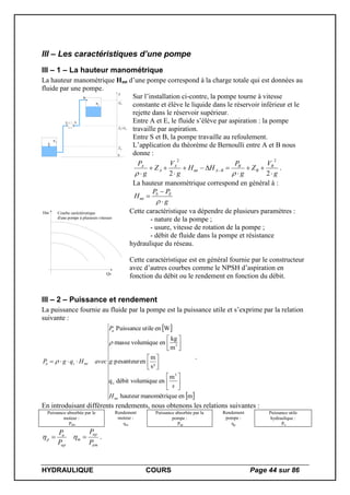 HYDRAULIQUE COURS Page 44 sur 86
III – Les caractéristiques d’une pompe
III – 1 – La hauteur manométrique
La hauteur manométrique Hmt d’une pompe correspond à la charge totale qui est données au
fluide par une pompe.
A
E S
B
PB
0
Z
ZA
ZE=ZS
ZB
PA
Sur l’installation ci-contre, la pompe tourne à vitesse
constante et élève le liquide dans le réservoir inférieur et le
rejette dans le réservoir supérieur.
Entre A et E, le fluide s’élève par aspiration : la pompe
travaille par aspiration.
Entre S et B, la pompe travaille au refoulement.
L’application du théorème de Bernoulli entre A et B nous
donne :
g
V
Z
g
P
HH
g
V
Z
g
P B
B
B
BAmt
A
A
A








22
22

.
La hauteur manométrique correspond en général à :
g
PP
H ES
mt




Qv
Hm Courbe caréctéristique
d'une pompe à plusieurs vitesses
Cette caractéristique va dépendre de plusieurs paramètres :
- nature de la pompe ;
- usure, vitesse de rotation de la pompe ;
- débit de fluide dans la pompe et résistance
hydraulique du réseau.
Cette caractéristique est en général fournie par le constructeur
avec d’autres courbes comme le NPSH d’aspiration en
fonction du débit ou le rendement en fonction du débit.
III – 2 – Puissance et rendement
La puissance fournie au fluide par la pompe est la puissance utile et s’exprime par la relation
suivante :
 
 menuemanométriqhauteur
m
enmiquedébit voluq
s²
m
enpesanteur
m
kg
envolumiquemasse
WenutilePuissance
3
v
3
mt
u
mtvu
H
s
g
P
avecHqgP

















.
En introduisant différents rendements, nous obtenons les relations suivantes :
Puissance absorbée par le
moteur :
Pabs
Rendement
moteur :
m
Puissance absorbée par la
pompe :
Pap
Rendement
pompe :
p
Puissance utile
hydraulique :
Pu
am
ap
m
ap
u
p
P
P
P
P
  .
 
