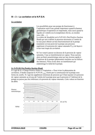 HYDRAULIQUE COURS Page 45 sur 86
III – 3 – La cavitation et le N.P.S.H.
La cavitation
Les possibilités pour une pompe de fonctionner à
l’aspiration sont d’une grande importance quand la hauteur
géométrique d’aspiration est importante, mais aussi quand le
liquide est volatile (ou la température élevée, ou stockée
sous vide, …).
La critère de faisabilité est le N.P.S.H. (Net Positive Suction
Head) qui sert à définir la pression nécessaire à l’entrée de
la roue pour obtenir un bon fonctionnement de la pompe
(maintenir en tout point de la pompe une pression
supérieure à la pression de vapeur saturante Pvs), de façon à
éviter tout risque de cavitation.
Si l’on venait à passer en dessous de la pression de vapeur
saturante, l’eau se transformerait en vapeur. Nous aurions
alors un bruit caractéristique ainsi qu’une érosion rapide à
l’intérieur de la pompe (phénomène similaire sur les hélices
des bateaux). Nous avons donc un martèlement qui
endommage le métal de la pompe.
Le N.P.S.H.(Net Positive Suction Head)
Il s’agit de la « Charge Positive Nette à l’Aspiration ». Pour éviter le phénomène de
cavitation, il faudra respecter le N.P.S.H.requis fourni par le constructeur de la pompe sous
forme de courbe. Il s’agit du supplément minimum de pression qu’il faut rajouter à la pression
de vapeur saturante au niveau de l’entrée de la pompe pour que la pression à l’intérieur de la
pompe ne puisse pas être inférieure à la pression de vapeur saturante. Cette valeur est fonction
du débit.
Hauteur
manométrique
NPSH
0 50 100 150 200 250 300 350
7
10
15
20
25
Qv [m3
/h]
1
2
3
4
1450 [tr/min]
 