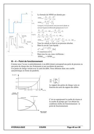HYDRAULIQUE COURS Page 46 sur 86
A
E S
B
0
Z
ZA
ZE=ZS
ZB
0
H [mCE]
HA
HE
HB
A
E
S
B
DescentedeZAà0
Perte de charge
à l'aspiration
Remontéede0àZE
Perte de pression
à l'entrée de la roue
HMTdelapompe
Perte de charge
dans la vanne de
règlage
Remontée
deZEàZB
Perte de charge
au refoulement
La formule du NPSH est donnée par :
EAEA
A
sat
VAE
sat
VE
dispo
EAEA
AAEE
E
EE
EAA
AA
E
sat
VE
dispo
sat
VEE
dispo
HZZ
g
V
g
PP
g
V
g
PP
NPSH
HZZ
g
V
g
P
g
V
g
P
Z
g
V
g
P
HZ
g
V
g
P
g
V
g
PP
NPSH
g
P
g
V
g
P
NPSH









































22
22
22
:EetAentreappliquéeBernoullideéquationl'écrivant
encalculerlepouvonsnousmesuré,pasestn'PLorsque
2
2
22
22
22
E
2
2





Tous les calculs se font ici en pression absolue.
Dans le cas de l’eau liquide :
 
 Cenretempératu:
10 6,241
625,7
7877,2














PaP
sat
v
Dans tous les cas, nous vérifierons :
requisdispo NPSHNPSH 
III – 4 – Point de fonctionnement
Comme nous l’avons vu précédemment, à un débit donné correspond une perte de pression ou
une perte de charge due aux frottements et aux accidents de parcours.
Ces pertes de charge varient avec le carré du débit. Nous obtenons donc une courbe
caractéristique en forme de parabole.
Hm [mCE]
Q [m3
/h]30 % 50 % 70 % 90 % 100 %
9 %
25 %
49 %
81 %
100 %









2
1
2
2
1
Qv
Qv
H
H
Le rapport des pertes de charge varie en
fonction du carré du rapport des débits
Pression
(Hmt en mCE)
Point de fonctionnement
Courbe de réseau
Courbe de pompe
Débit volumique
( Qv en m3/h )
C’est en superposant la courbe de réseau et
la courbe de pompe que l’on obtient les
conditions réelles de fonctionnement : le
point de fonctionnement.
 