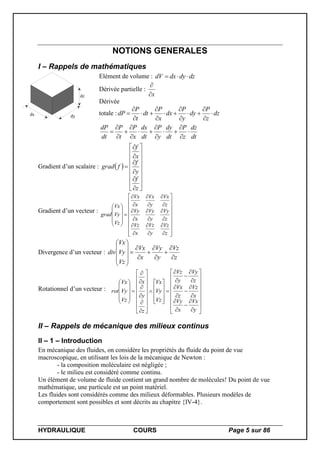 HYDRAULIQUE COURS Page 5 sur 86
NOTIONS GENERALES
I – Rappels de mathématiques
dx dy
dz
Elément de volume : dzdydxdV 
Dérivée partielle :
x

Dérivée
totale : dz
z
P
dy
y
P
dx
x
P
dt
t
P
dP 












dt
dz
z
P
dt
dy
y
P
dt
dx
x
P
t
P
dt
dP













Gradient d’un scalaire :  























z
f
y
f
x
f
fgrad
Gradient d’un vecteur :















































z
Vz
y
Vz
x
Vz
z
Vy
y
Vy
x
Vy
z
Vx
y
Vx
x
Vx
Vz
Vy
Vx
grad
Divergence d’un vecteur :
z
Vz
y
Vy
x
Vx
Vz
Vy
Vx
div



















Rotationnel d’un vecteur :












































































y
Vx
x
Vy
x
Vz
z
Vx
z
Vy
y
Vz
Vz
Vy
Vx
z
y
x
Vz
Vy
Vx
rot
II – Rappels de mécanique des milieux continus
II – 1 – Introduction
En mécanique des fluides, on considère les propriétés du fluide du point de vue
macroscopique, en utilisant les lois de la mécanique de Newton :
- la composition moléculaire est négligée ;
- le milieu est considéré comme continu.
Un élément de volume de fluide contient un grand nombre de molécules! Du point de vue
mathématique, une particule est un point matériel.
Les fluides sont considérés comme des milieux déformables. Plusieurs modèles de
comportement sont possibles et sont décrits au chapitre {IV-4}.
 
