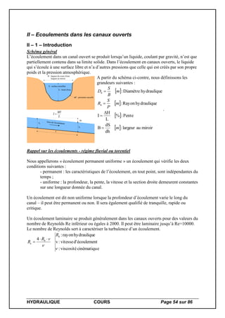 HYDRAULIQUE COURS Page 54 sur 86
II – Ecoulements dans les canaux ouverts
II – 1 – Introduction
Schéma général
L’écoulement dans un canal ouvert se produit lorsqu’un liquide, coulant par gravité, n’est que
partiellement contenu dans sa limite solide. Dans l’écoulement en canaux ouverts, le liquide
qui s’écoule à une surface libre et n’a d’autres pressions que celle qui est créés par son propre
poids et la pression atmosphérique.
P : périmètre mouillé
B : largeur du cours d'eau
largeur au miroir
h : tirant d'eau
S : surface mouillée
h1
Sens de l'écoulement
h1
h
L
L
H
I


A partir du schéma ci-contre, nous définissons les
grandeurs suivantes :
 
 
 
  miroiraulargeur:
dh
dS
B
Pente:%
L
H
I
ehydrauliquRayon:
ehydrauliquDiamètre:
m
m
P
S
R
m
B
S
D
h
h





.
Rappel sur les écoulements - régime fluvial ou torentiel
Nous appellerons « écoulement permanent uniforme » un écoulement qui vérifie les deux
conditions suivantes :
- permanent : les caractéristiques de l’écoulement, en tout point, sont indépendantes du
temps ;
- uniforme : la profondeur, la pente, la vitesse et la section droite demeurent constantes
sur une longueur donnée du canal.
Un écoulement est dit non uniforme lorsque la profondeur d’écoulement varie le long du
canal – il peut être permanent ou non. Il sera également qualifié de tranquille, rapide ou
critique.
Un écoulement laminaire se produit généralement dans les canaux ouverts pour des valeurs du
nombre de Reynolds Re inférieur ou égales à 2000. Il peut être laminaire jusqu’à Re=10000.
Le nombre de Reynolds sert à caractériser la turbulence d’un écoulement.
ecinématiquviscosité:
écoulementd'vitesse:v
ehydrauliqurayon:
4


h
h
e
R
vR
R


 
