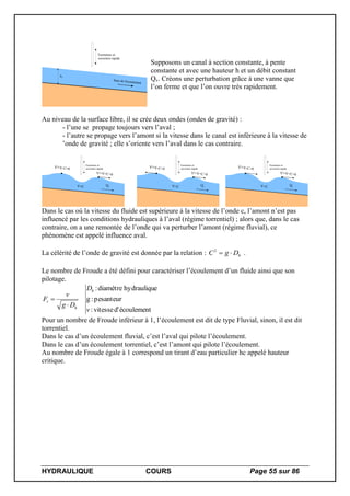 HYDRAULIQUE COURS Page 55 sur 86
h1
Sens de l'écoulement
Fermeture et
ouverture rapide
Supposons un canal à section constante, à pente
constante et avec une hauteur h et un débit constant
Qv. Créons une perturbation grâce à une vanne que
l’on ferme et que l’on ouvre très rapidement.
Au niveau de la surface libre, il se crée deux ondes (ondes de gravité) :
- l’une se propage toujours vers l’aval ;
- l’autre se propage vers l’amont si la vitesse dans le canal est inférieure à la vitesse de
’onde de gravité ; elle s’oriente vers l’aval dans le cas contraire.
Qv
Fermeture et
ouverture rapide
V=C
V'=V+C>0
V'=V-C=0
Qv
Fermeture et
ouverture rapide
V<C
V'=V+C>0
V'=V-C<0
Qv
Fermeture et
ouverture rapide
V>C
V'=V+C>0
V'=V-C>0
Dans le cas où la vitesse du fluide est supérieure à la vitesse de l’onde c, l’amont n’est pas
influencé par les conditions hydrauliques à l’aval (régime torrentiel) ; alors que, dans le cas
contraire, on a une remontée de l’onde qui va perturber l’amont (régime fluvial), ce
phénomène est appelé influence aval.
La célérité de l’onde de gravité est donnée par la relation : hDgC 2
.
Le nombre de Froude a été défini pour caractériser l’écoulement d’un fluide ainsi que son
pilotage.
écoulementd'vitesse:
pesanteur:g
ehydrauliqudiamètre:
v
D
Dg
v
F
h
h
r


Pour un nombre de Froude inférieur à 1, l’écoulement est dit de type Fluvial, sinon, il est dit
torrentiel.
Dans le cas d’un écoulement fluvial, c’est l’aval qui pilote l’écoulement.
Dans le cas d’un écoulement torrentiel, c’est l’amont qui pilote l’écoulement.
Au nombre de Froude égale à 1 correspond un tirant d’eau particulier hc appelé hauteur
critique.
 