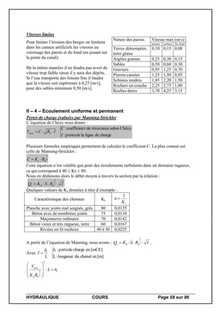 HYDRAULIQUE COURS Page 58 sur 86
Vitesses limites
Pour limiter l’érosion des berges on limitera
dans les canaux artificiels les vitesses au
voisinage des parois et du fond (en jouant sur
la pente du canal).
De la même manière il ne faudra pas avoir de
vitesse trop faible sinon il y aura des dépôts.
Si l’eau transporte des limons fins il faudra
que la vitesse soit supérieure à 0,25 [m/s],
pour des sables minimum 0,50 [m/s].
Nature des parois Vitesse max (m/s)
moyen surface Au fond
Terres détrempées,
terre glaise
0,10 0,15 0,08
Argiles grasses 0,25 0,30 0,15
Sables 0,50 0,60 0,30
Graviers 0,95 1,25 0,70
Pierres cassées 1,25 1,50 0,95
Schistes tendres 1,85 2,20 1,50
Rochers en couche 2,25 2,75 1,80
Roches dures 3,70 4,25 3,15
II – 4 – Ecoulement uniforme et permanent
Pertes de charge évaluées par Manning-Strickler
L’équation de Chézy nous donne :
chargedeligneladepente:
Chézyselonrésistancedetcoefficien:
I
C
IRCV hmoy 
Plusieurs formules empiriques permettent de calculer le coefficient C. La plus connue est
celle de Manning-Strickler :
6
1
hs RKC 
Cette équation n’est valable que pour des écoulements turbulents dans un domaine rugueux,
ce qui correspond à 40  Ks  80.
Nous en déduisons alors le débit moyen à travers la section par la relation :
IRSKQ hSv  3
2
Quelques valeurs de Ks données à titre d’exemple :
Caractéristique des chenaux Ks
sK
n
1

Planche avec joints mal soignés, grès 80 0,0125
Béton avec de nombreux joints 75 0,0134
Maçonnerie ordinaire 70 0,0142
Béton vieux et très rugueux, terre 60 0,0167
Rivière en lit rocheux 40 à 50 0,0225
A partir de l’équation de Manning, nous avons : IRSKQ hSv  3
2
.
Avec
[m]enchenaldulongueur:L
[mCE]enchargedeperte:ll
h
L
h
I 
l
hS
moy
hL
RK
V









2
3
2
 