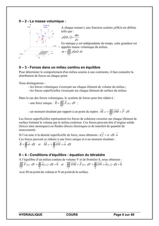 HYDRAULIQUE COURS Page 6 sur 86
II – 2 - La masse volumique :
x
y
z
dx
dy
dz
dP
Cellule de
fluide
x+dx
y+dy
z+dz
A B
CD
E F
GH
A chaque instant t, une fonction scalaire (M,t) est définie
telle que :
 
dv
dm
tM ,
En statique ρ est indépendante du temps, cette grandeur est
appelée masse volumique du milieu.
  
v
dvmm 
II – 3 - Forces dans un milieu continu en équilibre
Pour déterminer le comportement d'un milieu soumis à une contrainte, il faut connaître la
distribution de forces en chaque point.
Nous distinguerons :
- les forces volumiques s'exerçant sur chaque élément de volume du milieu ;
- les forces superficielles s'exerçant sur chaque élément de surface du milieu.
Dans le cas des forces volumiques, le système de forces peut être réduit à :
- une force unique :   
V
M dVFR ;
- un moment résultant par rapport à un point du repère :  
V
O dVFOMM / .
Les forces superficielles représentent les forces de cohésion exercées sur chaque élément de
surface limitant le volume par le milieu extérieur. Ces forces peuvent être d’origine solide
(forces inter atomiques) ou fluides (forces électriques et de transfert de quantité de
mouvement).
Si l’on note  la densité superficielle de force, nous obtenons : ndSfd 
Ces forces peuvent se réduire à une force unique et à un moment résultant :
 
S
O
S
dSONMetdSR  /
II – 4 - Conditions d’équilibre : équation du tétraèdre
A l’équilibre d’un milieu continu de volume V et de frontière S, nous obtenons :
       
surface.ladepointunNetdu volumepointunMavec
00 ,,
  
S S
nN
V
MnN
V
M dSONdVFOMetdSdVF 
 