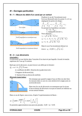 HYDRAULIQUE COURS Page 60 sur 86
III – Ouvrages particuliers
III – 1 – Mesure du débit d’un canal par un venturi
Vue en plan
Profil longitudinal en écoulement noyé
Profil longitudinal en écoulement dénoyé
l1 l1
l2
h1 h3h2
h1 h3hc
v1
v2
v1
vc
Etudions le cas de l’écoulement noyé.
Ecrivons Bernoulli entre les points 1 et 2 en
négligeant les pertes de charge :
2
2
22
1
2
11
22
z
g
V
g
P
z
g
V
g
P







 
.
En prenant les hypothèses suivantes :
P1 = P2 = Patm ;
v1 négligeable devant v2.
Nous obtenons :
 212 2 hhgv  et
 
 2122
2122222
2
2
hhghlq
hhghlhlvq
v
v


Dans le cas d’un écoulement dénoyé on
trouve : 2
3
12 2385,0 hglqv  .
III – 2 – Les déversoirs
Généralités :
Un déversoir est une brèche dans l’enceinte d’un réservoir par laquelle s’écoule la tranche
supérieure de l’eau qu’il contient.
Quel que soit le déversoir, on peut trouver son débit par la formule :
[m].seuildudessusaueaud'hauteur:h
;[m]déversoirdelongueur:l
;réservoir)dedu type(fonctiondébitdetcoefficien:m
:avec2 hghlmQv 
Déversoir à paroi mince
P
h
M On remarque que quand la nappe d’eau est libre (on doit faire
les mesures dans ce cas) on a une aération de la nappe juste en
aval du déversoir.
Dans tous les cas de déversoirs on remarquera que le niveau
d’eau au dessus du déversoir et un peu en amont est inférieur au
niveau amont lointain.
Dans ce cas de figure, nous avons, d’après l’expérimentation de Bazin :






















2
55,01
003,0
405,0
hp
h
h
m
En première approximation nous pouvons prendre : 0,40 < m < 0,50.
 