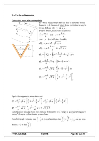 HYDRAULIQUE COURS Page 67 sur 86
II – 2 – Les déversoirs
Déversoir à paroi mince triangulaire
B
h
z
l
x

h
z
dz
La vitesse d’écoulement de l’eau dans la tranche d’eau de
largeur x et de hauteur dz située à une profondeur z sous le
niveau de l’eau est : zgv  2 .
D’après Thalès, nous avons la relation :
 
h
v
h
v
h
v
hh
vv
v
v
zzhg
h
l
Q
dzzzhg
h
l
Q
zdzzhg
h
l
Q
zgdz
h
zh
ldQQ
zgdz
h
zh
ldQ
zgdzxdQ
soit
h
zh
lxsoit
h
zh
l
x
0
2
5
2
3
0
2
3
0
00
5
2
3
2
2
2
2
2
2
2
débitdetcoefficienle















































Après développement, nous obtenons :
hghlhg
h
l
Q
hhg
h
l
zzhg
h
l
Q
v
h
v




















2
15
4
15
4
2
5
2
3
2
2
5
2
3
2
2
2
5
2
5
2
5
0
2
5
2
3



Dans le cas du triangle il sera plus pratique de travailler avec l’angle  qu’avec la longueur l
puisqu’elle varie en fonction du niveau d’eau.
Dans le triangle rectangle on a h
l
,
2
,
2

et on a la relation
h
l
h
l







2
2
2
tan

, ce qui nous
donne 






2
tan2

hl .
 