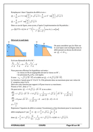HYDRAULIQUE COURS Page 68 sur 86
Remplaçons l dans l’équation du débit et on a :
hghQ
hghhghhQ
v
v




















2
2
tan
15
8
2
2
tan
15
8
2
2
tan2
15
4
2
2






Dans ce cas de figure, nous avons, d’après l’expérimentation de Heyndrickx :
 
 
 cmenzlhavec
zhl
h
h ,,1214,05775,0 22
2
25,1









 

Déversoir à seuil épais
P
h
M
h
M
h'
M'
On peut considérer que les filets sur
le seuil épais sont rectilignes donc le
débit passant au dessus du déversoir
est '' Mv vhlQ  .
Ecrivons Bernoulli de M à M’ :
'
22
2
''
2
h
g
V
g
P
h
g
V
g
P MMMM







 
Nous pouvons effectuer les hypothèses suivantes :
- la vitesse en M est négligeable devant la vitesse en M’ ;
- les pressions PM et PM’ sont égales.
Il reste :  '2' hhgvM  et le débit est  '2' hhghlQv  .
La fonction s’annule pour h’=0 et h’=h. Elle présente donc un maximum pour une valeur de
h’ comprise entre 0 et h.
Dérivons cette fonction par rapport à hpour trouver ce maximum :
Posons u=h-h’, donc u’=-1
On peut écrire : '2' hhghlQv  et on a alors :
 
3
2
'
0''20
'2
'
'0
'
'2
'
'2
'2
1
2''2
'
h
h
hhhsoit
hh
h
hhpour
dh
dQ
hh
h
hhgl
hh
ghlhhgl
dh
dQ
v
v















Reprenons l’équation du débit et comme l’écoulement se fera forcément pour le maximum du
débit remplaçons h’ par h
3
2
: hhghlQv 
3
2
2
3
2
donc hglhhglh
h
glhQv 

 2385,02
33
2
3
2
3
2
.
 